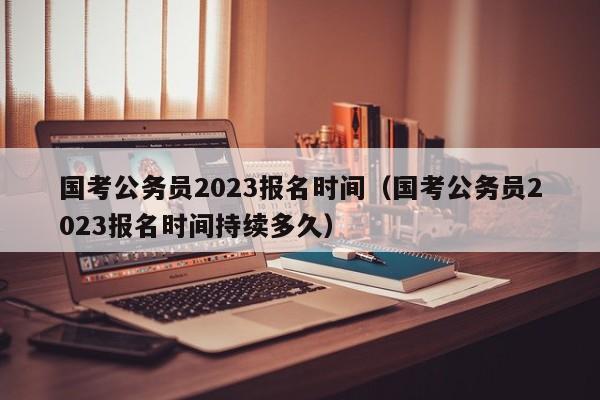 国考公务员2023报名时间（国考公务员2023报名时间持续多久）