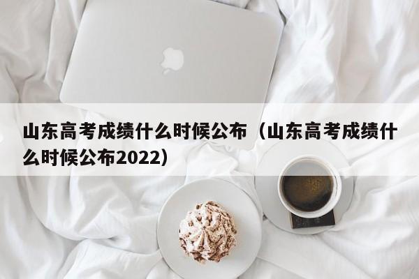 山东高考成绩什么时候公布（山东高考成绩什么时候公布2022）