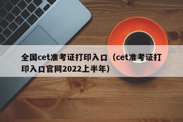 全国cet准考证打印入口（cet准考证打印入口官网2022上半年）