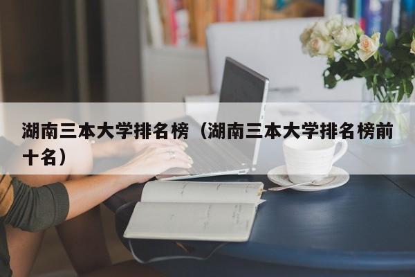 湖南三本大学排名榜（湖南三本大学排名榜前十名）