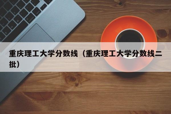 重庆理工大学分数线（重庆理工大学分数线二批）