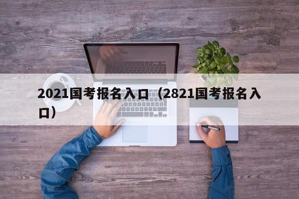 2021国考报名入口（2821国考报名入口）