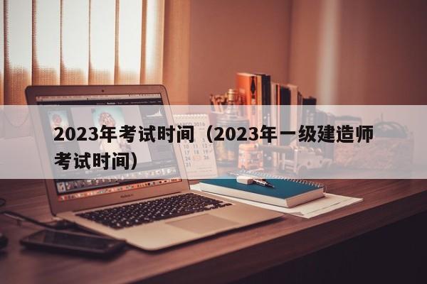 2023年考试时间（2023年一级建造师考试时间）