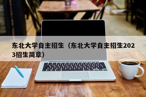 东北大学自主招生（东北大学自主招生2023招生简章）