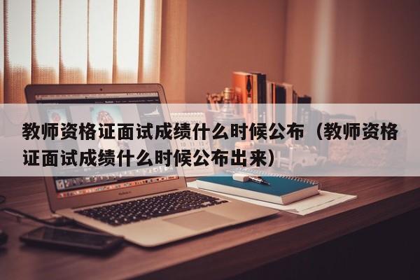 教师资格证面试成绩什么时候公布（教师资格证面试成绩什么时候公布出来）