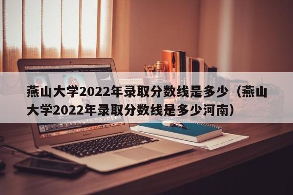 燕山大学2022年录取分数线是多少（燕山大学2022年录取分数线是多少河南）