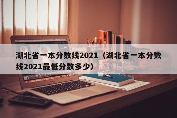 湖北省一本分数线2021（湖北省一本分数线2021最低分数多少）