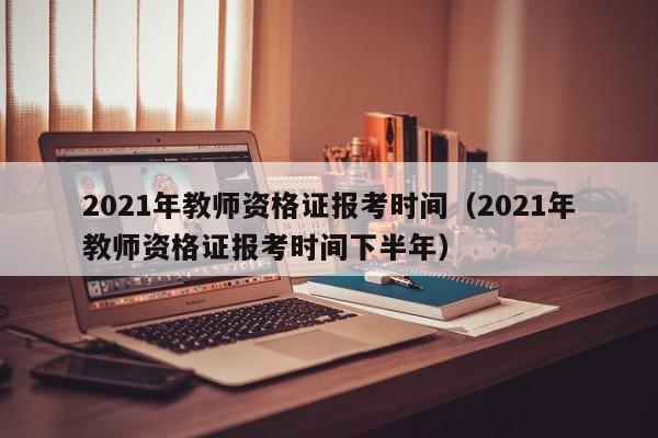 2021年教师资格证报考时间（2021年教师资格证报考时间下半年）