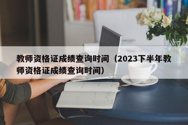 教师资格证成绩查询时间（2023下半年教师资格证成绩查询时间）