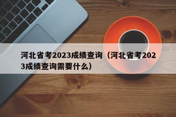 河北省考2023成绩查询（河北省考2023成绩查询需要什么）