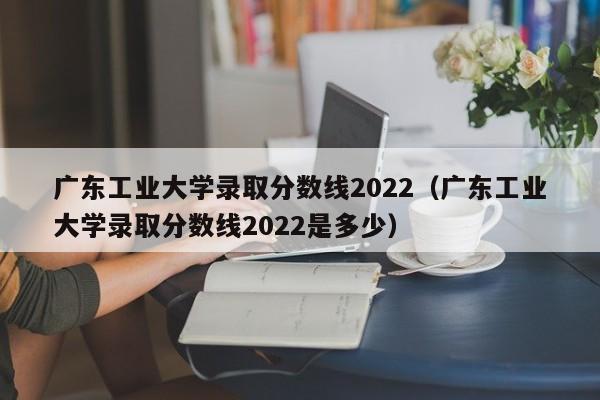 广东工业大学录取分数线2022（广东工业大学录取分数线2022是多少）