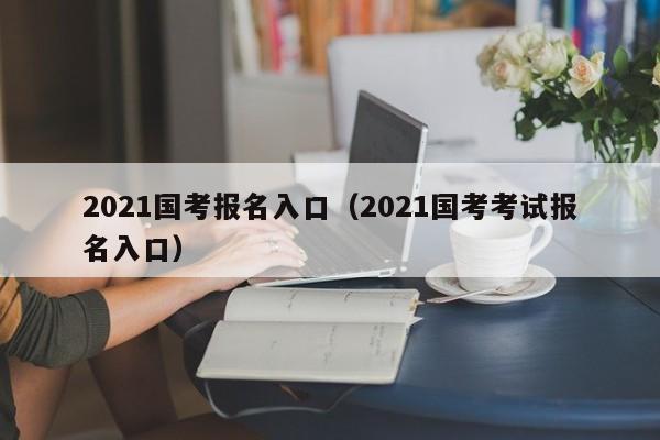 2021国考报名入口（2021国考考试报名入口）