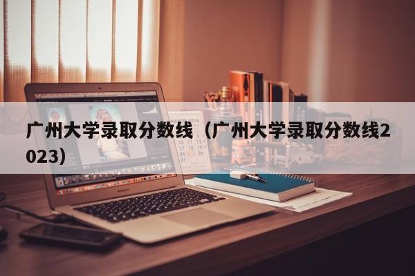 广州大学录取分数线（广州大学录取分数线2023）