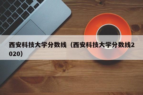 西安科技大学分数线（西安科技大学分数线2020）