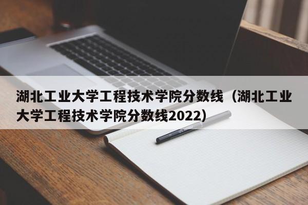 湖北工业大学工程技术学院分数线（湖北工业大学工程技术学院分数线2022）