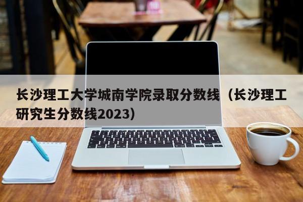 长沙理工大学城南学院录取分数线（长沙理工研究生分数线2023）