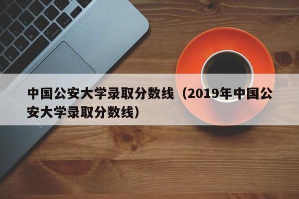 中国公安大学录取分数线（2019年中国公安大学录取分数线）