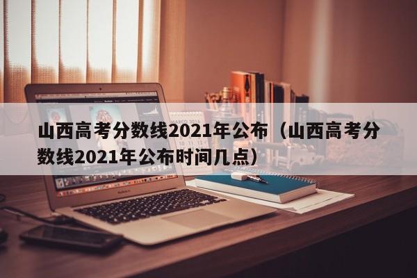 山西高考分数线2021年公布（山西高考分数线2021年公布时间几点）