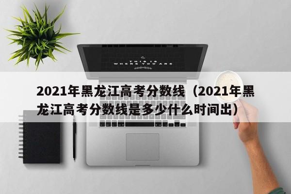 2021年黑龙江高考分数线（2021年黑龙江高考分数线是多少什么时间出）