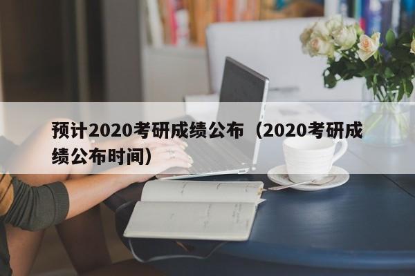 预计2020考研成绩公布（2020考研成绩公布时间）