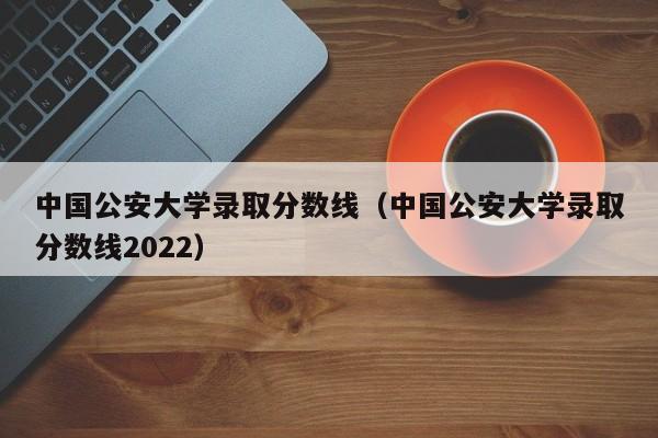 中国公安大学录取分数线（中国公安大学录取分数线2022）