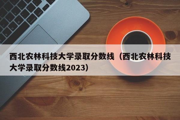 西北农林科技大学录取分数线（西北农林科技大学录取分数线2023）