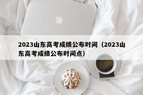 2023山东高考成绩公布时间（2023山东高考成绩公布时间点）