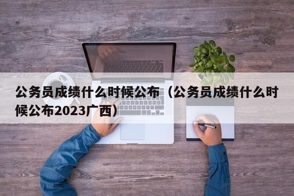 公务员成绩什么时候公布（公务员成绩什么时候公布2023广西）