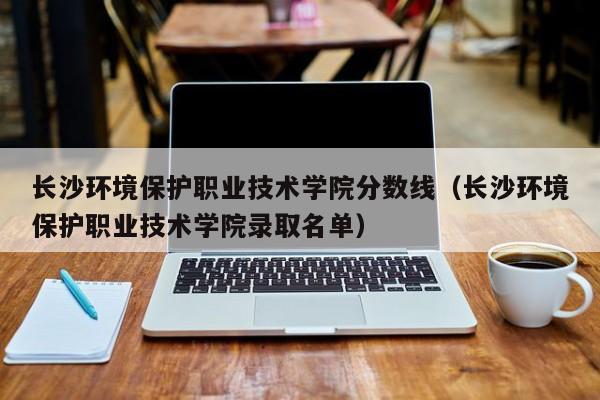 长沙环境保护职业技术学院分数线（长沙环境保护职业技术学院录取名单）