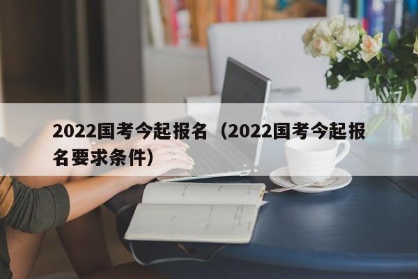 2022国考今起报名（2022国考今起报名要求条件）