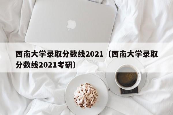 西南大学录取分数线2021（西南大学录取分数线2021考研）