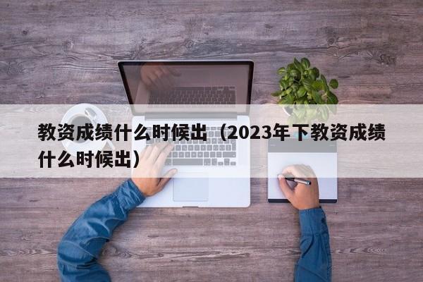 教资成绩什么时候出（2023年下教资成绩什么时候出）