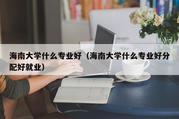 海南大学什么专业好（海南大学什么专业好分配好就业）