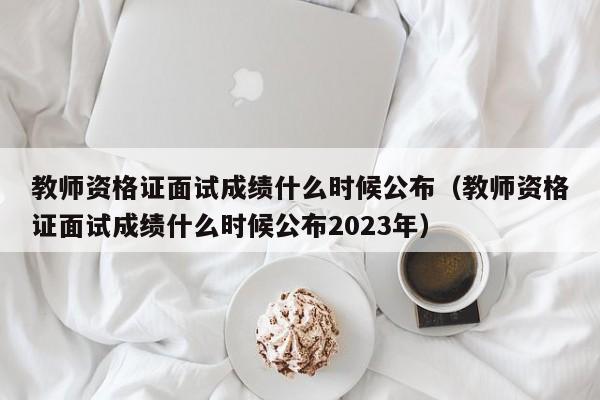 教师资格证面试成绩什么时候公布（教师资格证面试成绩什么时候公布2023年）