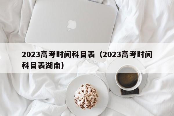 2023高考时间科目表（2023高考时间科目表湖南）