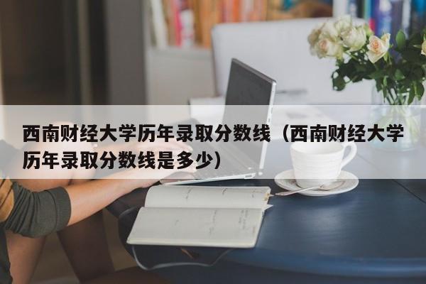 西南财经大学历年录取分数线（西南财经大学历年录取分数线是多少）