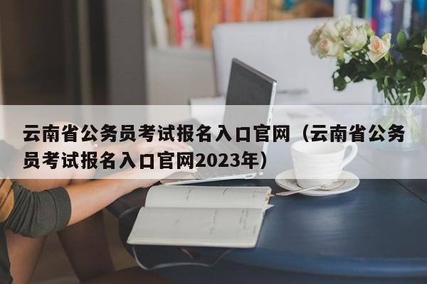 云南省公务员考试报名入口官网（云南省公务员考试报名入口官网2023年）