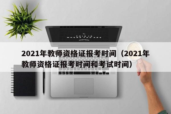 2021年教师资格证报考时间（2021年教师资格证报考时间和考试时间）