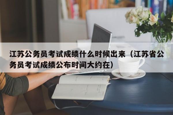 江苏公务员考试成绩什么时候出来（江苏省公务员考试成绩公布时间大约在）