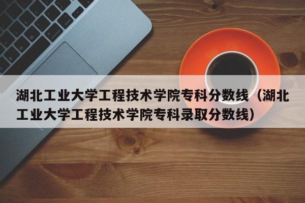 湖北工业大学工程技术学院专科分数线（湖北工业大学工程技术学院专科录取分数线）