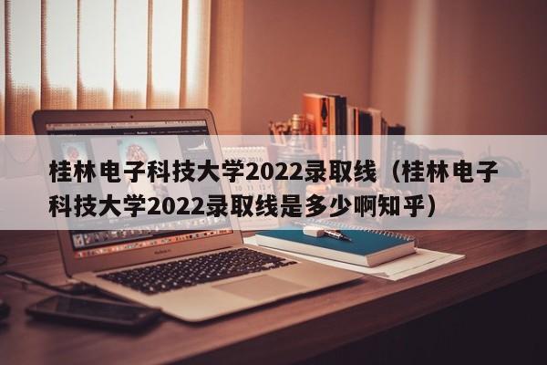 桂林电子科技大学2022录取线（桂林电子科技大学2022录取线是多少啊知乎）