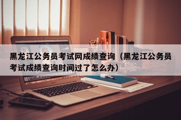 黑龙江公务员考试网成绩查询（黑龙江公务员考试成绩查询时间过了怎么办）