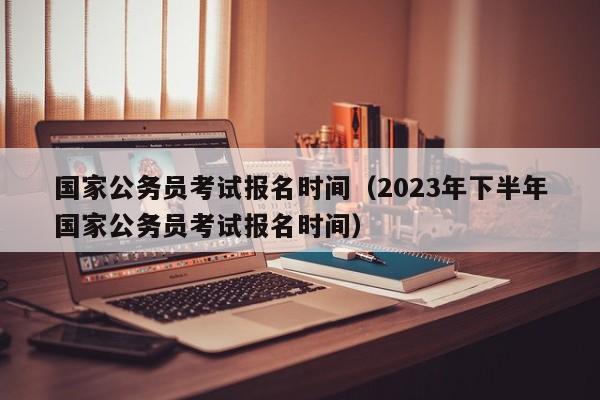 国家公务员考试报名时间（2023年下半年国家公务员考试报名时间）