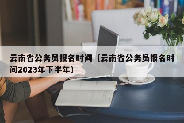 云南省公务员报名时间（云南省公务员报名时间2023年下半年）