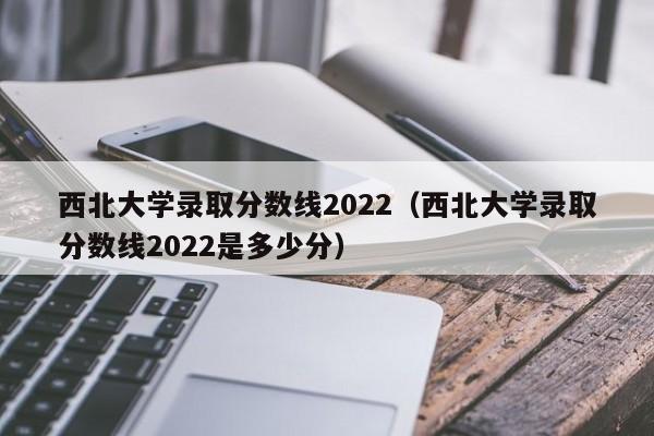 西北大学录取分数线2022（西北大学录取分数线2022是多少分）