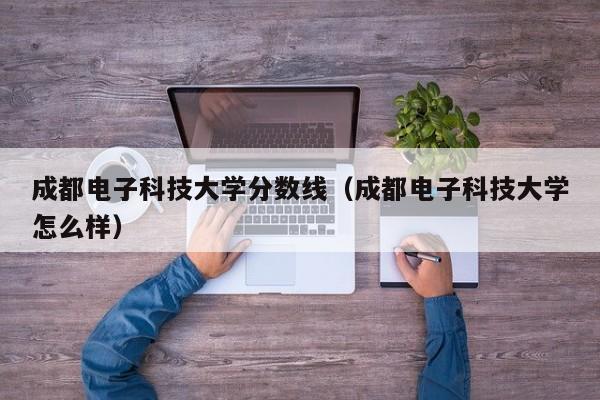 成都电子科技大学分数线（成都电子科技大学怎么样）