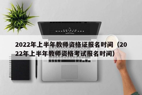 2022年上半年教师资格证报名时间（2022年上半年教师资格考试报名时间）