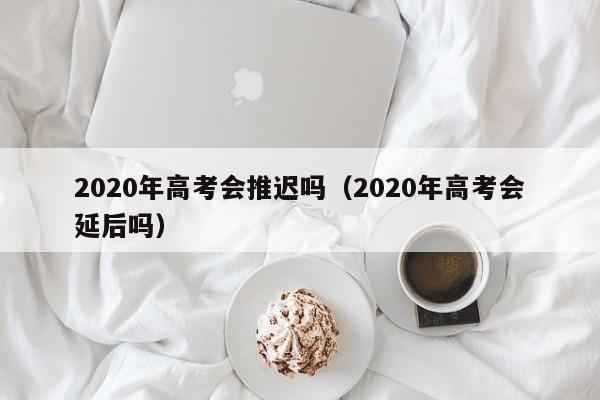 2020年高考会推迟吗（2020年高考会延后吗）