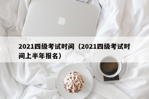 2021四级考试时间（2021四级考试时间上半年报名）