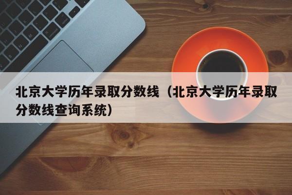 北京大学历年录取分数线（北京大学历年录取分数线查询系统）